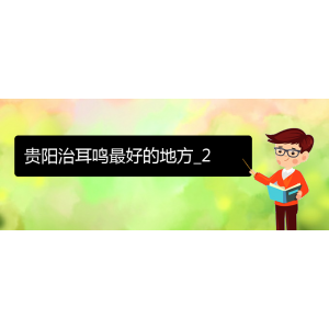 (畢節(jié)耳鼻喉?？漆t(yī)院掛號(hào))貴陽(yáng)治耳鳴最好的地方_2