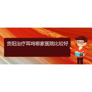 (畢節(jié)耳鼻喉?？漆t(yī)院掛號)貴陽治療耳鳴哪家醫(yī)院比較好